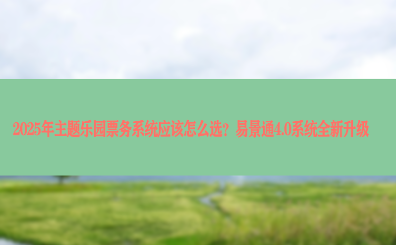 2025年主题乐园票务系统应该怎么选？易景通4.0系统全新升级